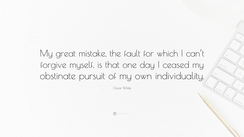 Oscar Wilde Quote: “My great mistake, the fault for which I can’t forgive myself, is that one day I ceased my obstinate pursuit of my own individuality.”