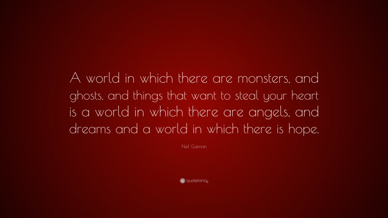 Neil Gaiman Quote: “A world in which there are monsters, and ghosts, and things that want to steal your heart is a world in which there are angels, and dreams and a world in which there is hope.”