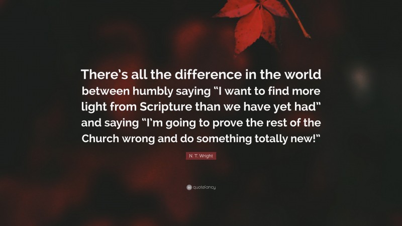 N. T. Wright Quote: “There’s all the difference in the world between humbly saying “I want to find more light from Scripture than we have yet had” and saying “I’m going to prove the rest of the Church wrong and do something totally new!””