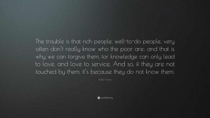 Mother Teresa Quote: “The trouble is that rich people, well-to-do people, very often don’t really know who the poor are; and that is why we can forgive them, for knowledge can only lead to love, and love to service. And so, if they are not touched by them, it’s because they do not know them.”