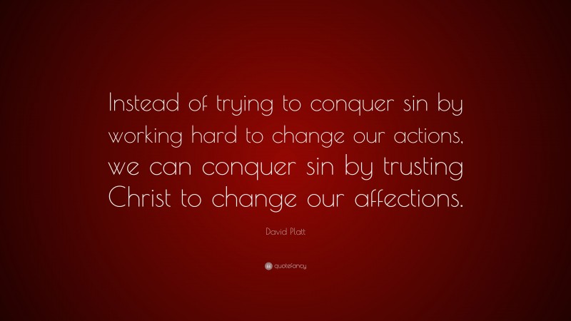 David Platt Quote: “Instead of trying to conquer sin by working hard to change our actions, we can conquer sin by trusting Christ to change our affections.”