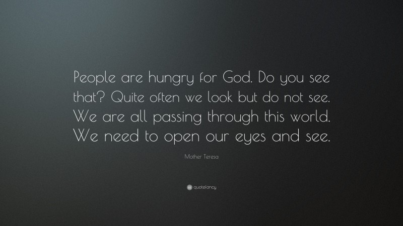 Mother Teresa Quote: “People are hungry for God. Do you see that? Quite often we look but do not see. We are all passing through this world. We need to open our eyes and see.”