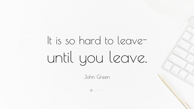John Green Quote: “It is so hard to leave-until you leave.”