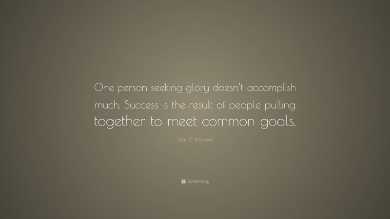 John C. Maxwell Quote: “One person seeking glory doesn’t accomplish much. Success is the result of people pulling together to meet common goals.”
