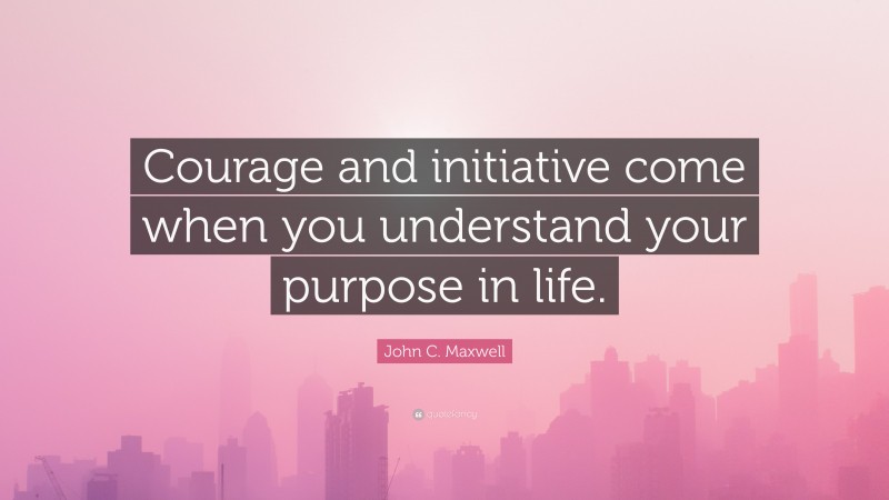 John C. Maxwell Quote: “Courage and initiative come when you understand your purpose in life.”