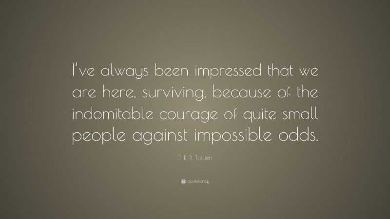 J. R. R. Tolkien Quote: “I’ve always been impressed that we are here, surviving, because of the indomitable courage of quite small people against impossible odds.”