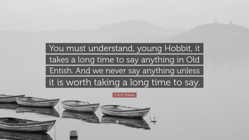 J. R. R. Tolkien Quote: “You must understand, young Hobbit, it takes a long time to say anything in Old Entish. And we never say anything unless it is worth taking a long time to say.”