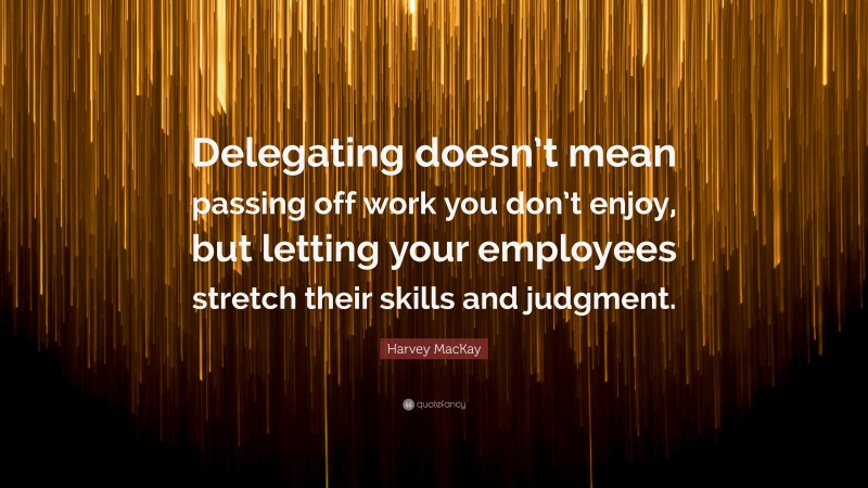Harvey MacKay Quote: “Delegating doesn’t mean passing off work you don’t enjoy, but letting your employees stretch their skills and judgment.”