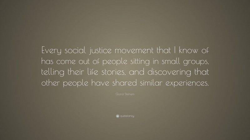 Gloria Steinem Quote: “Every social justice movement that I know of has come out of people sitting in small groups, telling their life stories, and discovering that other people have shared similar experiences.”