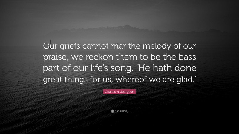 Charles H. Spurgeon Quote: “Our griefs cannot mar the melody of our praise, we reckon them to be the bass part of our life’s song, ‘He hath done great things for us, whereof we are glad.’”
