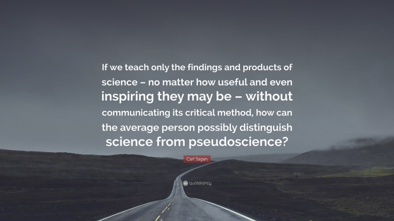 Carl Sagan Quote: “If we teach only the findings and products of science – no matter how useful and even inspiring they may be – without communicating its critical method, how can the average person possibly distinguish science from pseudoscience?”