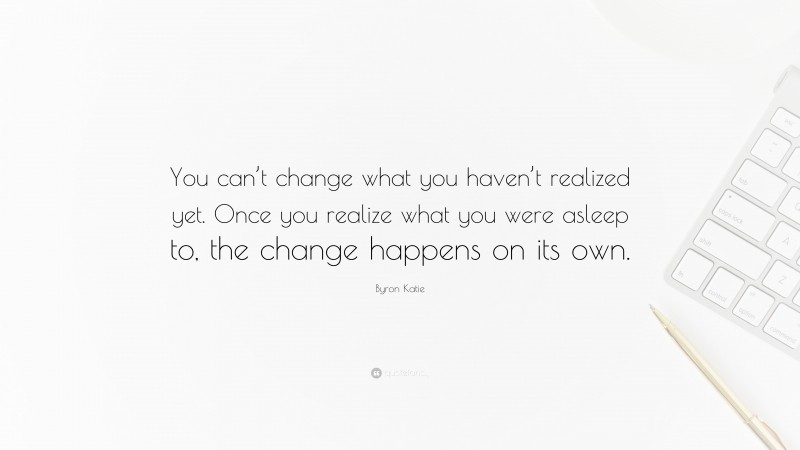 Byron Katie Quote: “You can’t change what you haven’t realized yet. Once you realize what you were asleep to, the change happens on its own.”