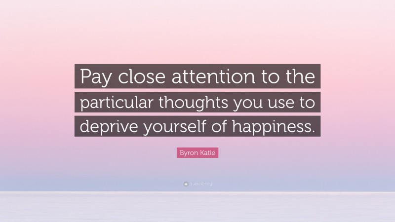 Byron Katie Quote: “Pay close attention to the particular thoughts you use to deprive yourself of happiness.”