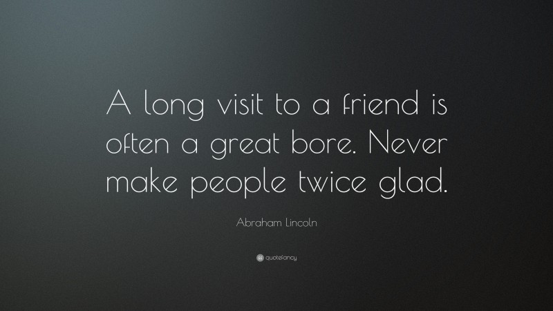 Abraham Lincoln Quote: “A long visit to a friend is often a great bore. Never make people twice glad.”