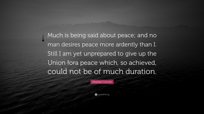 Abraham Lincoln Quote: “Much is being said about peace; and no man desires peace more ardently than I. Still I am yet unprepared to give up the Union fora peace which, so achieved, could not be of much duration.”