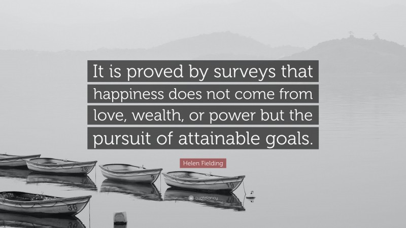 Helen Fielding Quote: “It is proved by surveys that happiness does not come from love, wealth, or power but the pursuit of attainable goals.”