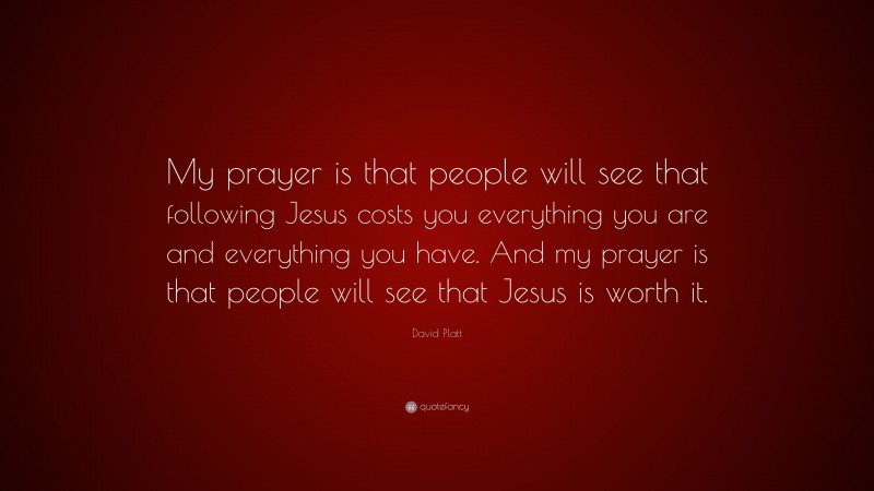 David Platt Quote: “My prayer is that people will see that following Jesus costs you everything you are and everything you have. And my prayer is that people will see that Jesus is worth it.”