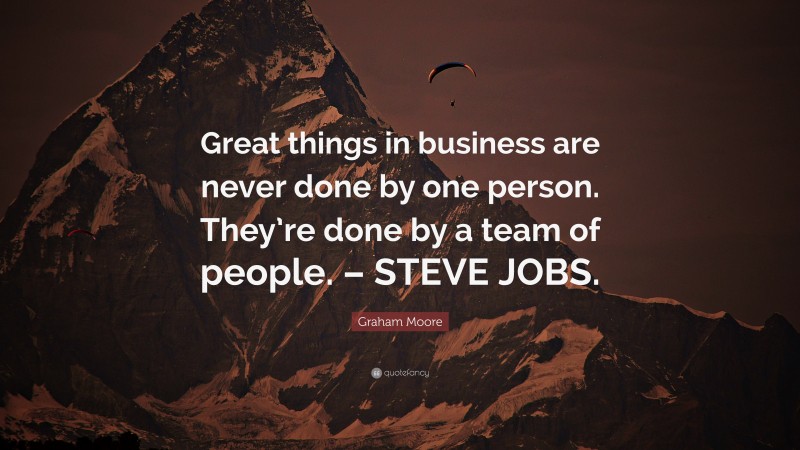 Graham Moore Quote: “Great things in business are never done by one person. They’re done by a team of people. – STEVE JOBS.”