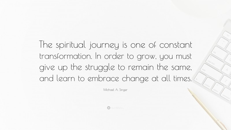 Michael A. Singer Quote: “The spiritual journey is one of constant transformation. In order to grow, you must give up the struggle to remain the same, and learn to embrace change at all times.”