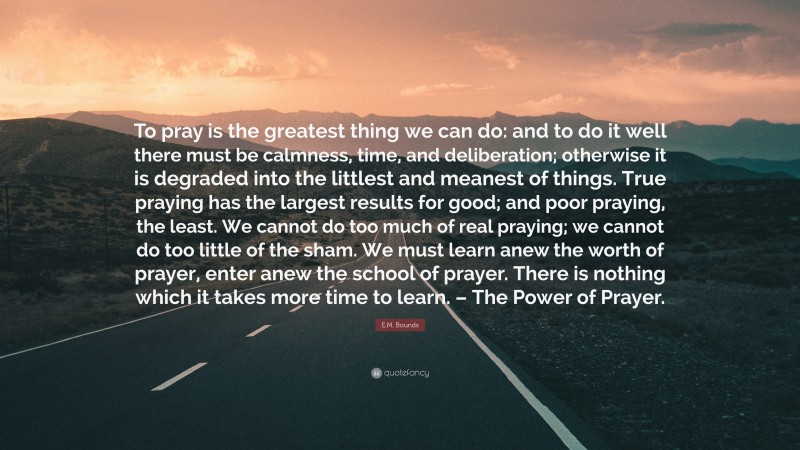 E.M. Bounds Quote: “To pray is the greatest thing we can do: and to do it well there must be calmness, time, and deliberation; otherwise it is degraded into the littlest and meanest of things. True praying has the largest results for good; and poor praying, the least. We cannot do too much of real praying; we cannot do too little of the sham. We must learn anew the worth of prayer, enter anew the school of prayer. There is nothing which it takes more time to learn. – The Power of Prayer.”