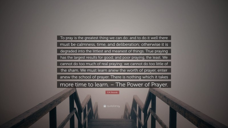 E.M. Bounds Quote: “To pray is the greatest thing we can do: and to do it well there must be calmness, time, and deliberation; otherwise it is degraded into the littlest and meanest of things. True praying has the largest results for good; and poor praying, the least. We cannot do too much of real praying; we cannot do too little of the sham. We must learn anew the worth of prayer, enter anew the school of prayer. There is nothing which it takes more time to learn. – The Power of Prayer.”