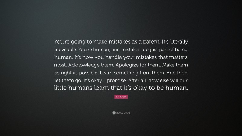 L.R. Knost Quote: “You’re going to make mistakes as a parent. It’s literally inevitable. You’re human, and mistakes are just part of being human. It’s how you handle your mistakes that matters most. Acknowledge them. Apologize for them. Make them as right as possible. Learn something from them. And then let them go. It’s okay. I promise. After all, how else will our little humans learn that it’s okay to be human.”