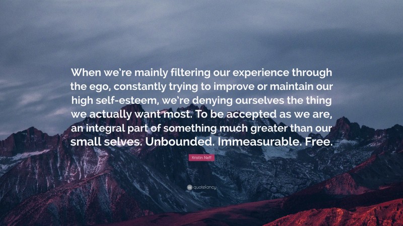 Kristin Neff Quote: “When we’re mainly filtering our experience through the ego, constantly trying to improve or maintain our high self-esteem, we’re denying ourselves the thing we actually want most. To be accepted as we are, an integral part of something much greater than our small selves. Unbounded. Immeasurable. Free.”