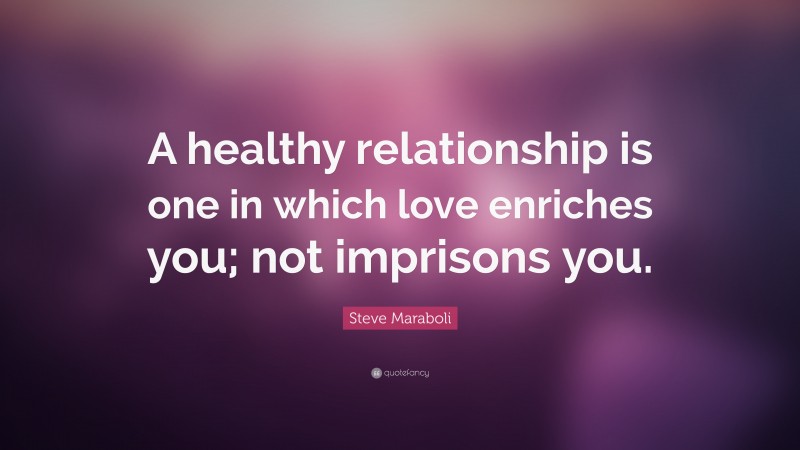 Steve Maraboli Quote: “A healthy relationship is one in which love enriches you; not imprisons you.”
