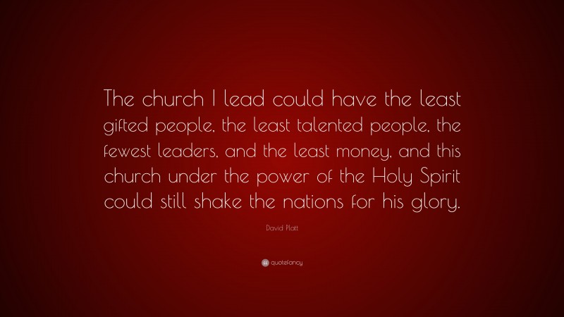 David Platt Quote: “The church I lead could have the least gifted people, the least talented people, the fewest leaders, and the least money, and this church under the power of the Holy Spirit could still shake the nations for his glory.”