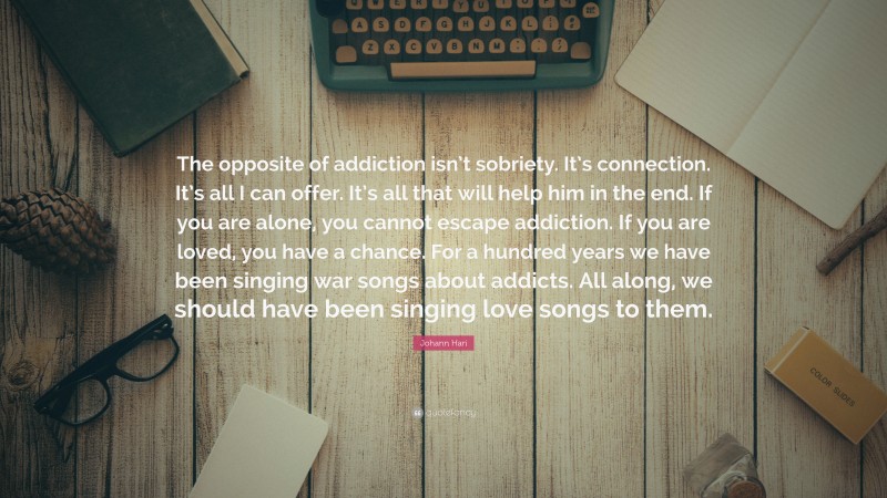 Johann Hari Quote: “The opposite of addiction isn’t sobriety. It’s connection. It’s all I can offer. It’s all that will help him in the end. If you are alone, you cannot escape addiction. If you are loved, you have a chance. For a hundred years we have been singing war songs about addicts. All along, we should have been singing love songs to them.”