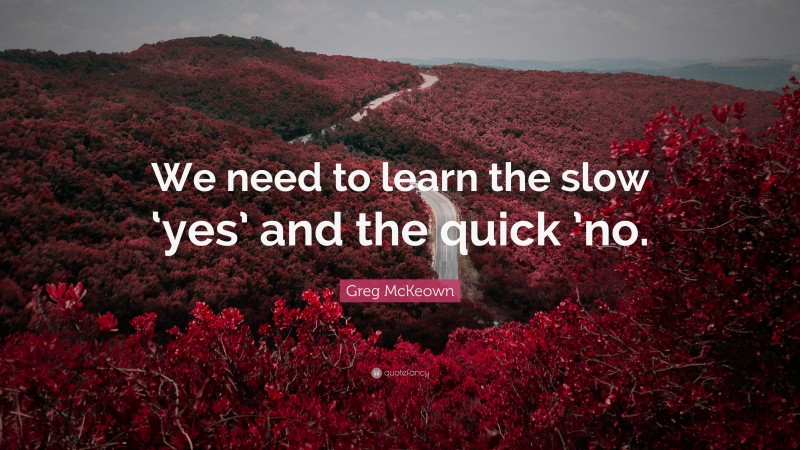 Greg McKeown Quote: “We need to learn the slow ‘yes’ and the quick ’no.”