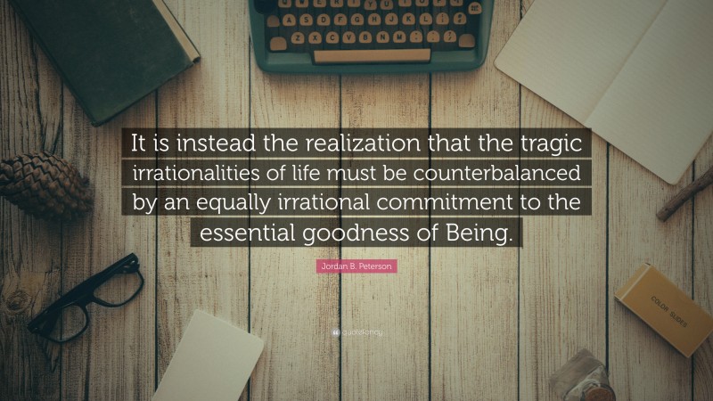 Jordan B. Peterson Quote: “It is instead the realization that the tragic irrationalities of life must be counterbalanced by an equally irrational commitment to the essential goodness of Being.”