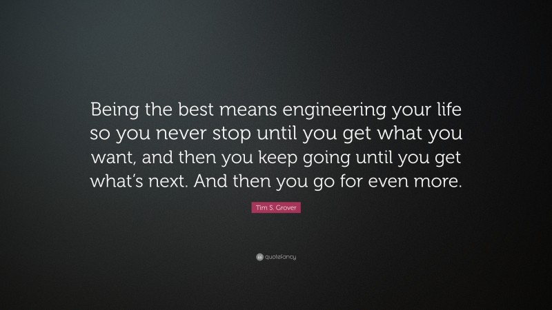 Tim S. Grover Quote: “Being the best means engineering your life so you never stop until you get what you want, and then you keep going until you get what’s next. And then you go for even more.”