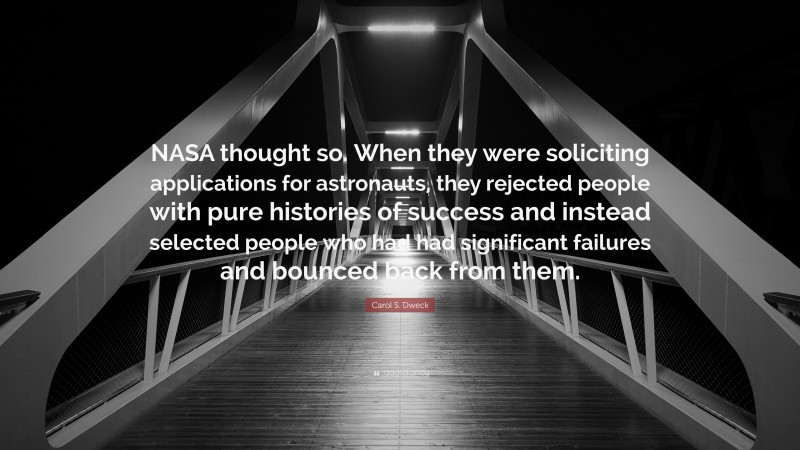 Carol S. Dweck Quote: “NASA thought so. When they were soliciting applications for astronauts, they rejected people with pure histories of success and instead selected people who had had significant failures and bounced back from them.”