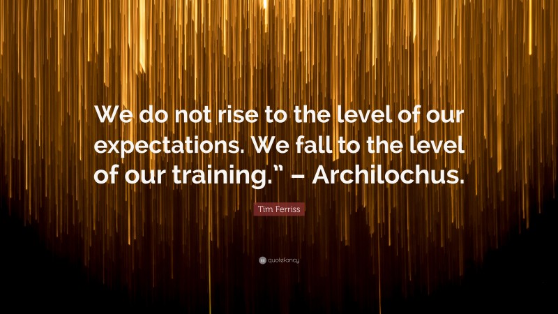 Tim Ferriss Quote: “We do not rise to the level of our expectations. We fall to the level of our training.” – Archilochus.”