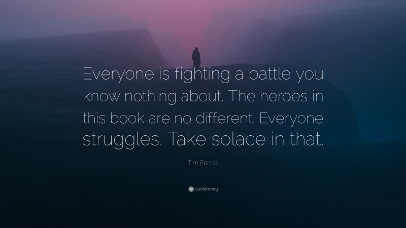 Tim Ferriss Quote: “Everyone is fighting a battle you know nothing about. The heroes in this book are no different. Everyone struggles. Take solace in that.”