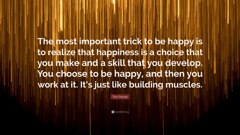 Tim Ferriss Quote: “The most important trick to be happy is to realize that happiness is a choice that you make and a skill that you develop. You choose to be happy, and then you work at it. It’s just like building muscles.”