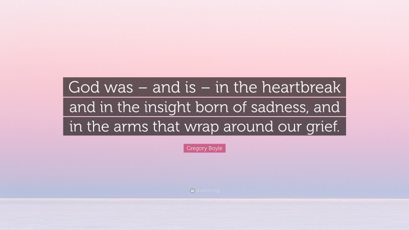 Gregory Boyle Quote: “God was – and is – in the heartbreak and in the insight born of sadness, and in the arms that wrap around our grief.”