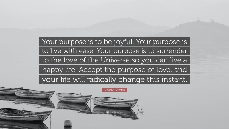 Gabrielle Bernstein Quote: “Your purpose is to be joyful. Your purpose is to live with ease. Your purpose is to surrender to the love of the Universe so you can live a happy life. Accept the purpose of love, and your life will radically change this instant.”