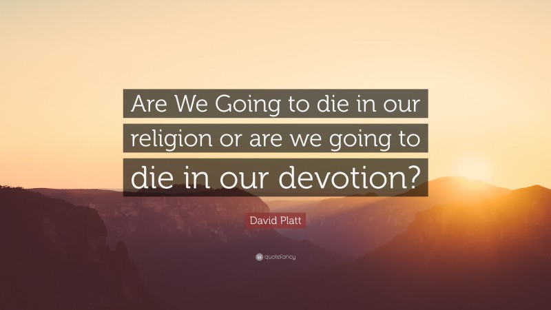 David Platt Quote: “Are We Going to die in our religion or are we going to die in our devotion?”