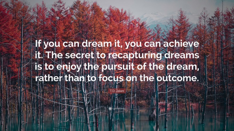 T.D. Jakes Quote: “If you can dream it, you can achieve it. The secret to recapturing dreams is to enjoy the pursuit of the dream, rather than to focus on the outcome.”