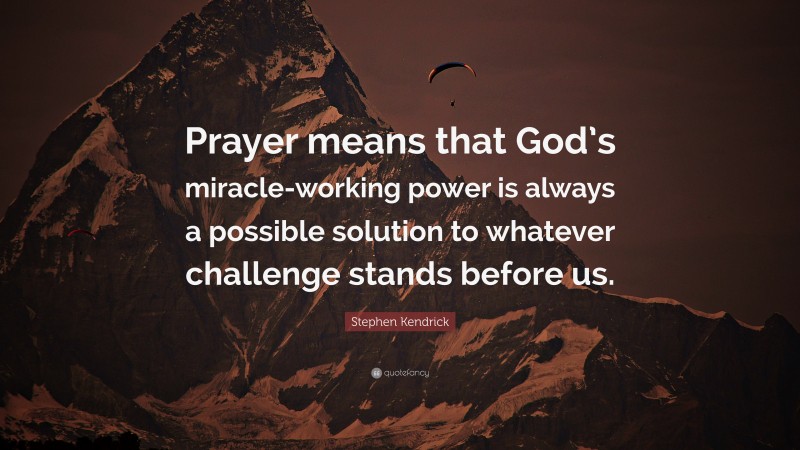 Stephen Kendrick Quote: “Prayer means that God’s miracle-working power is always a possible solution to whatever challenge stands before us.”