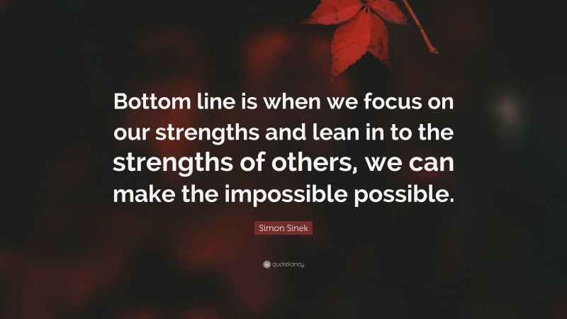 Simon Sinek Quote: “Bottom line is when we focus on our strengths and lean in to the strengths of others, we can make the impossible possible.”