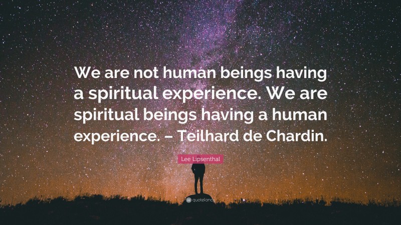 Lee Lipsenthal Quote: “We are not human beings having a spiritual experience. We are spiritual beings having a human experience. – Teilhard de Chardin.”
