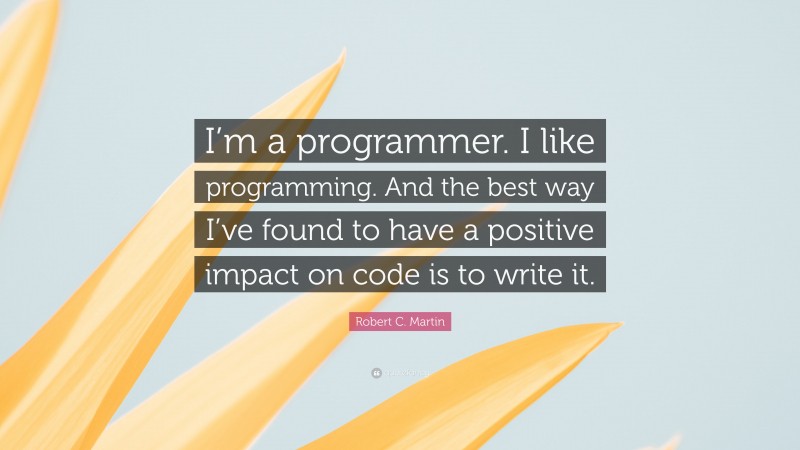 Robert C. Martin Quote: “I’m a programmer. I like programming. And the best way I’ve found to have a positive impact on code is to write it.”