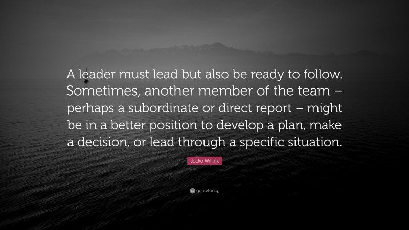 Jocko Willink Quote: “A leader must lead but also be ready to follow. Sometimes, another member of the team – perhaps a subordinate or direct report – might be in a better position to develop a plan, make a decision, or lead through a specific situation.”