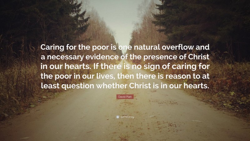 David Platt Quote: “Caring for the poor is one natural overflow and a necessary evidence of the presence of Christ in our hearts. If there is no sign of caring for the poor in our lives, then there is reason to at least question whether Christ is in our hearts.”