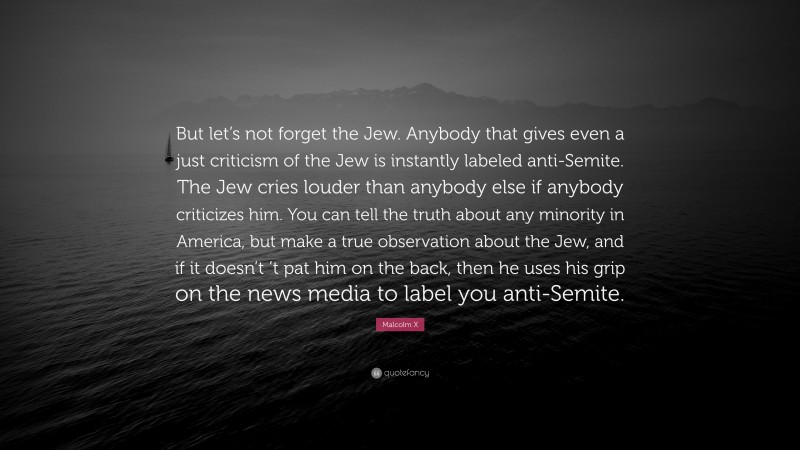 Malcolm X Quote: “But let’s not forget the Jew. Anybody that gives even a just criticism of the Jew is instantly labeled anti-Semite. The Jew cries louder than anybody else if anybody criticizes him. You can tell the truth about any minority in America, but make a true observation about the Jew, and if it doesn’t ’t pat him on the back, then he uses his grip on the news media to label you anti-Semite.”