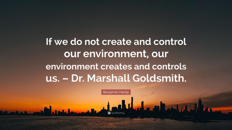 Benjamin Hardy Quote: “If we do not create and control our environment, our environment creates and controls us. – Dr. Marshall Goldsmith.”