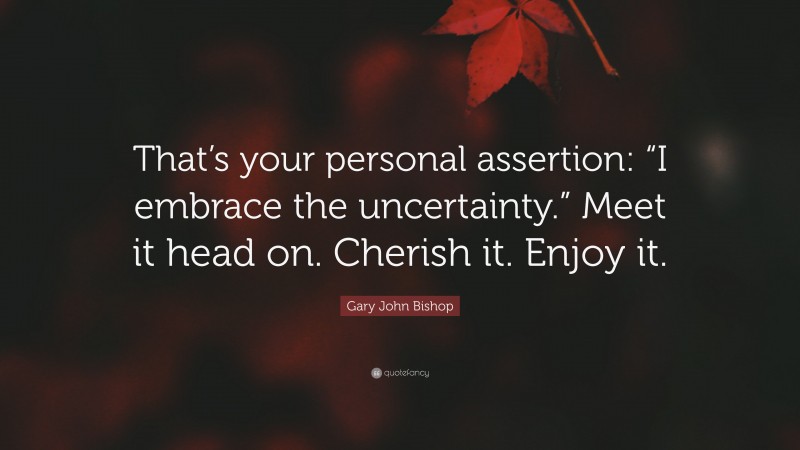 Gary John Bishop Quote: “That’s your personal assertion: “I embrace the uncertainty.” Meet it head on. Cherish it. Enjoy it.”
